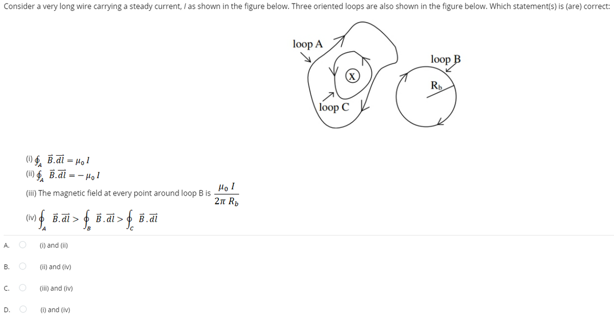 Consider a very long wire carrying a steady current, I as shown in the figure below. Three oriented loops are also shown in the figure below. Which statement(s) is (are) correct:
A.
B.
C.
D.
(i) B.di 1 = μ₁1
(ii) B.di = - Hol
(iii) The magnetic field at every point around loop B is
(iv) & B.di > f B.di > f i.d.
O
O
O
(i) and (ii)
(ii) and (iv)
(iii) and (iv)
(i) and (iv)
Ho I
2π R₂
loop A
loop C
loop B
Rb.