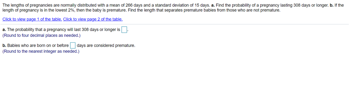 The lengths of pregnancies are normally distributed with a mean of 266 days and a standard deviation of 15 days. a. Find the probability of a pregnancy lasting 308 days or longer. b. If the
length of pregnancy is in the lowest 2%, then the baby is premature. Find the length that separates premature babies from those who are not premature.
Click to view page 1 of the table. Click to view page 2 of the table.
a. The probability that a pregnancy will last 308 days or longer is.
(Round to four decimal places as needed.)
b. Babies who are born on or before days are considered premature.
(Round to the nearest integer as needed.)
