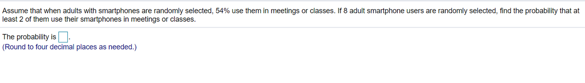 Assume that when adults with smartphones are randomly selected, 54% use them in meetings or classes. If 8 adult smartphone users are randomly selected, find the probability that at
least 2 of them use their smartphones in meetings or classes.
The probability is
(Round to four decimal places as needed.)
