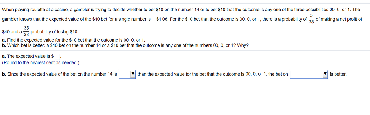 When playing roulette at a casino, a gambler is trying to decide whether to bet $10 on the number 14 or to bet $10 that the outcome is any one of the three possibilities 00, 0, or 1. The
gambler knows that the expected value of the $10 bet for a single number is - $1.06. For the $10 bet that the outcome is 00, 0, or 1, there is a probability of
3
of making a net profit of
38
35
$40 and a
probability of losing $10.
38
a. Find the expected value for the $10 bet that the outcome is 00, 0, or 1.
b. Which bet is better: a $10 bet on the number 14 or a $10 bet that the outcome is any one of the numbers 00, 0, or 1? Why?
a. The expected value is $.
(Round to the nearest cent as needed.)
b. Since the expected value of the bet on the number 14 is
than the expected value for the bet that the outcome is 00, 0, or 1, the bet on
V is better.
