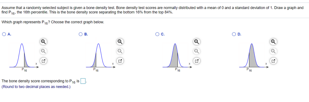 Assume that a randomly selected subject is given a bone density test. Bone density test scores are normally distributed with a mean of 0 and a standard deviation of 1. Draw a graph and
find P16, the 16th percentile. This is the bone density score separating the bottom 16% from the top 84%.
Which graph represents P16? Choose the correct graph below.
D.
С.
O A.
Ов.
X
P16
P16
P16
P16
The bone density score corresponding to P16 is
(Round to two decimal places as needed.)
