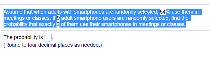 Assume that when adults with smartphones are randomly selected, 54% use them in
meetings or classes. If 9 adult smartphone users are randomly selected, find the
probability that exactly 2 of them use their smartphones in meetings or classes.
The probability is.
(Round to four decimal places as needed.)
