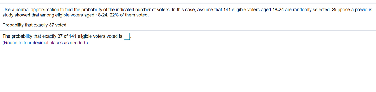 Use a normal approximation to find the probability of the indicated number of voters. In this case, assume that 141 eligible voters aged 18-24 are randomly selected. Suppose a previous
study showed that among eligible voters aged 18-24, 22% of them voted.
Probability that exactly 37 voted
The probability that exactly 37 of 141 eligible voters voted is.
(Round to four decimal places as needed.)
