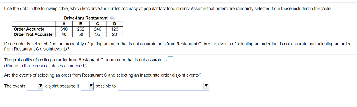 Use the data in the following table, which lists drive-thru order accuracy at popular fast food chains. Assume that orders are randomly selected from those included in the table.
Drive-thru Restaurant
A
B
Order Accurate
310
262
240
123
Order Not Accurate
40
50
35
20
If one order is selected, find the probability of getting an order that is not accurate or is from Restaurant C. Are the events of selecting an order that is not accurate and selecting an order
from Restaurant C disjoint events?
The probability of getting an order from Restaurant C or an order that is not accurate is
(Round to three decimal places as needed.)
Are the events of selecting an order from Restaurant C and selecting an inaccurate order disjoint events?
The events
disjoint because it
possible to
