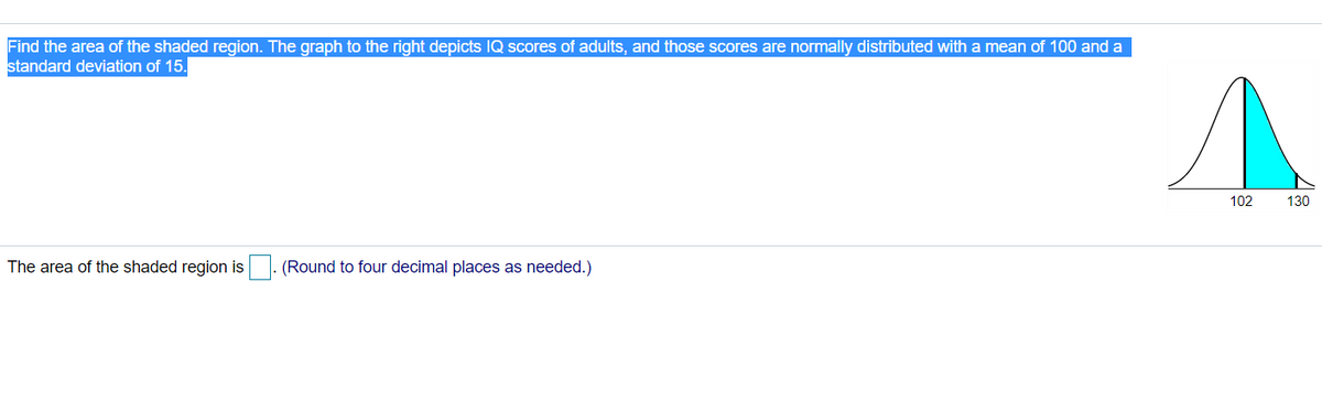 Find the area of the shaded region. The graph to the right depicts IQ scores of adults, and those scores are normally distributed with a mean of 100 and a
standard deviation of 15.
102
130
The area of the shaded region is |. (Round to four decimal places as needed.)
