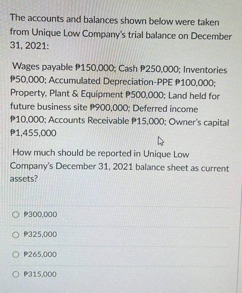 The accounts and balances shown below were taken
from Unique Low Company's trial balance on December
31, 2021:
Wages payable P150,000; Cash P250,000; Inventories
P50,000; Accumulated Depreciation-PPE P100,000;
Property, Plant & Equipment P500,000; Land held for
future business site P900,000; Deferred income
P10,000; Accounts Receivable P15,000; Owner's capital
P1,455,000
h
How much should be reported in Unique Low
Company's December 31, 2021 balance sheet as current
assets?
OP300,000
OP325,000
OP265,000
O P315,000