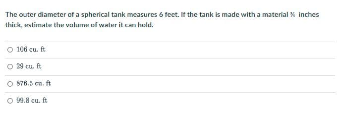 The outer diameter of a spherical tank measures 6 feet. If the tank is made with a material 4 inches
thick, estimate the volume of water it can hold.
O 106 cu. ft
O 29 cu. ft
876.5 cu. ft
O 99.8 cu. ft
