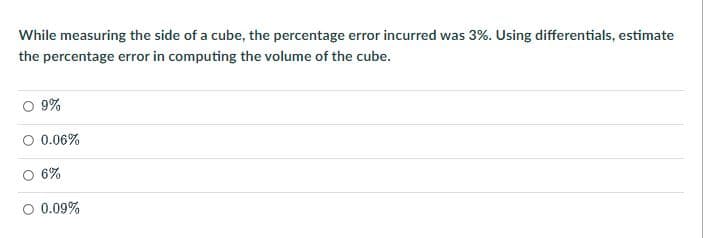 While measuring the side of a cube, the percentage error incurred was 3%. Using differentials, estimate
the percentage error in computing the volume of the cube.
9%
0.06%
6%
O 0.09%