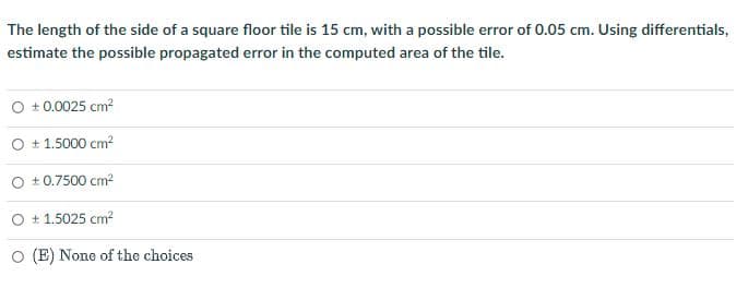 The length of the side of a square floor tile is 15 cm, with a possible error of 0.05 cm. Using differentials,
estimate the possible propagated error in the computed area of the tile.
O +0.0025 cm²
+ 1.5000 cm²
+0.7500 cm²
+1.5025 cm²
(E) None of the choices