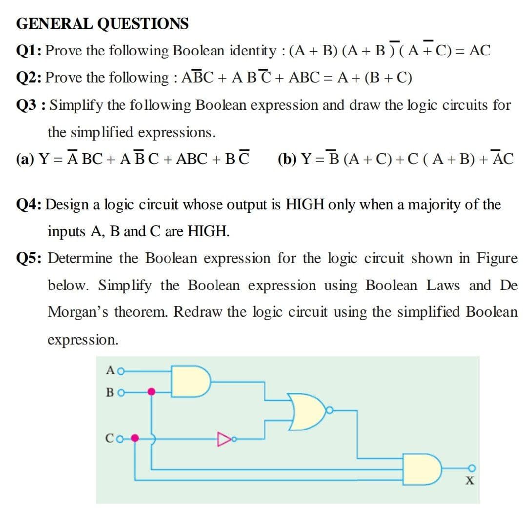 GENERAL QUESTIONS
Q1: Prove the following Boolean identity : (A + B) (A+ B) (A+ C)= AC
Q2: Prove the following : ABC + ABC+ ABC = A + (B + C)
Q3 : Simplify the following Boolean expression and draw the logic circuits for
the simplified expressions.
(а) Ү — А ВС + АВС+ АВС + ВС
(b) Y = B (A + C)+C ( A+ B) + AC
Q4: Design a logic circuit whose output is HIGH only when a majority of the
inputs A, B and C are HIGH.
Q5: Determine the Boolean expression for the logic circuit shown in Figure
below. Simplify the Boolean expression using Boolean Laws and De
Morgan's theorem. Redraw the logic circuit using the simplified Boolean
expression.
BO
Co
X
