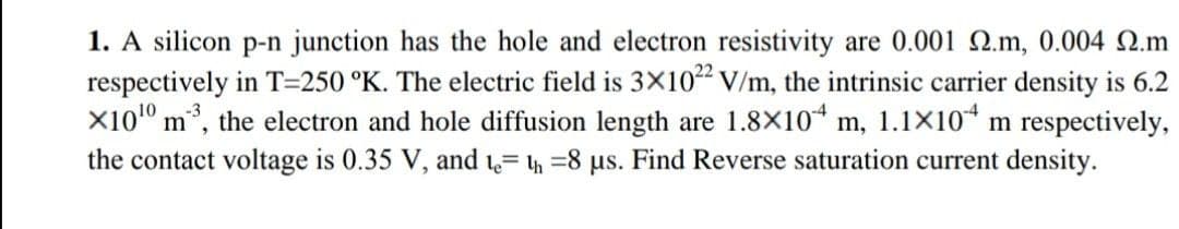 1. A silicon p-n junction has the hole and electron resistivity are 0.001 Q.m, 0.004 N.m
respectively in T=250 °K. The electric field is 3X10 V/m, the intrinsic carrier density is 6.2
X101° m*, the electron and hole diffusion length are 1.8X10* m, 1.1X10“ m respectively,
the contact voltage is 0.35 V, and 1= h =8 us. Find Reverse saturation current density.
