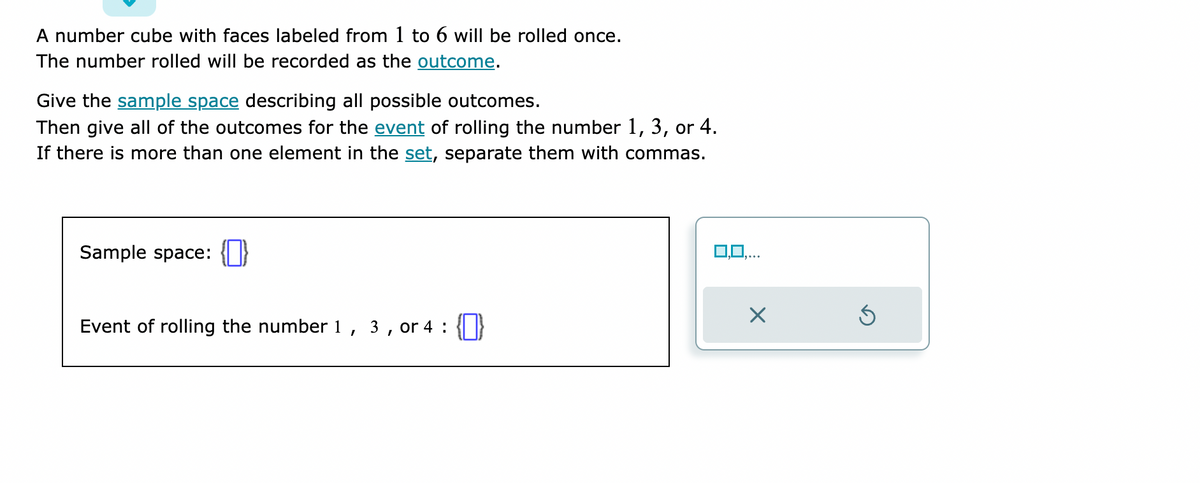 A number cube with faces labeled from 1 to 6 will be rolled once.
The number rolled will be recorded as the outcome.
Give the sample space describing all possible outcomes.
Then give all of the outcomes for the event of rolling the number 1, 3, or 4.
If there is more than one element in the set, separate them with commas.
Sample space: {}
Event of rolling the number 1 3, or 4: {}
I
0,0,..
X
Ś