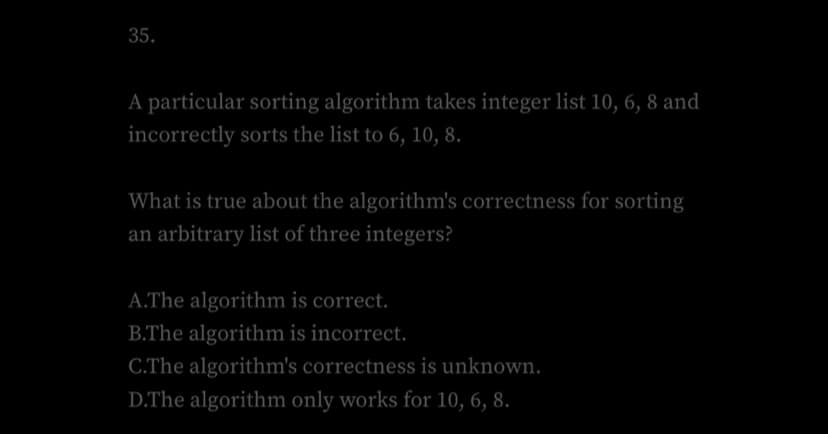 35.
A particular sorting algorithm takes integer list 10, 6, 8 and
incorrectly sorts the list to 6, 10, 8.
What is true about the algorithm's correctness for sorting
an arbitrary list of three integers?
A.The algorithm is correct.
B.The algorithm is incorrect.
C.The algorithm's correctness is unknown.
D.The algorithm only works for 10, 6, 8.
