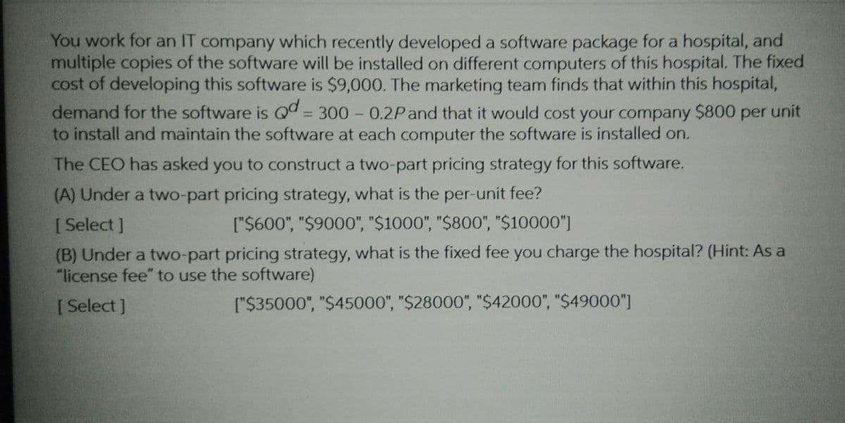 You work for an IT company which recently developed a software package for a hospital, and
multiple copies of the software will be installed on different computers of this hospital. The fixed
cost of developing this software is $9,000. The marketing team finds that within this hospital,
demand for the software is Qd = 300 - 0.2Pand that it would cost your company $800 per unit
to install and maintain the software at each computer the software is installed on.
The CEO has asked you to construct a two-part pricing strategy for this software.
(A) Under a two-part pricing strategy, what is the per-unit fee?
[ Select ]
["$600", "$9000", "$1000", "$800", "$10000"]
(B) Under a two-part pricing strategy, what is the fixed fee you charge the hospital? (Hint: As a
"license fee" to use the software)
[ Select ]
["$35000", "$45000", "$28000", "$42000", "$49000"]
