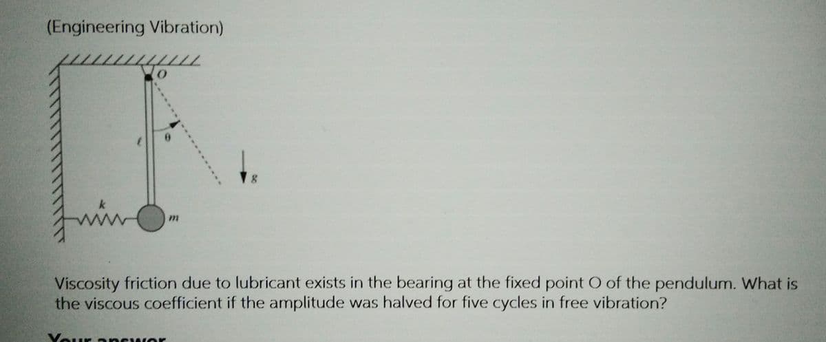 (Engineering Vibration)
k
Juin
Viscosity friction due to lubricant exists in the bearing at the fixed point O of the pendulum. What is
the viscous coefficient if the amplitude was halved for five cycles in free vibration?
Vour a ncwor
