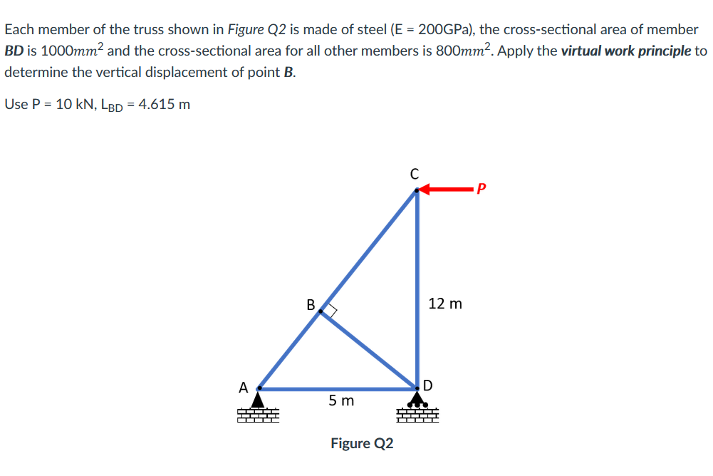 Each member of the truss shown in Figure Q2 is made of steel (E = 200GPa), the cross-sectional area of member
BD is 1000mm2 and the cross-sectional area for all other members is 800mm². Apply the virtual work principle to
determine the vertical displacement of point B.
Use P = 10 kN, LBD = 4.615 m
12 m
A
5 m
--- TI
-- ---
Figure Q2
