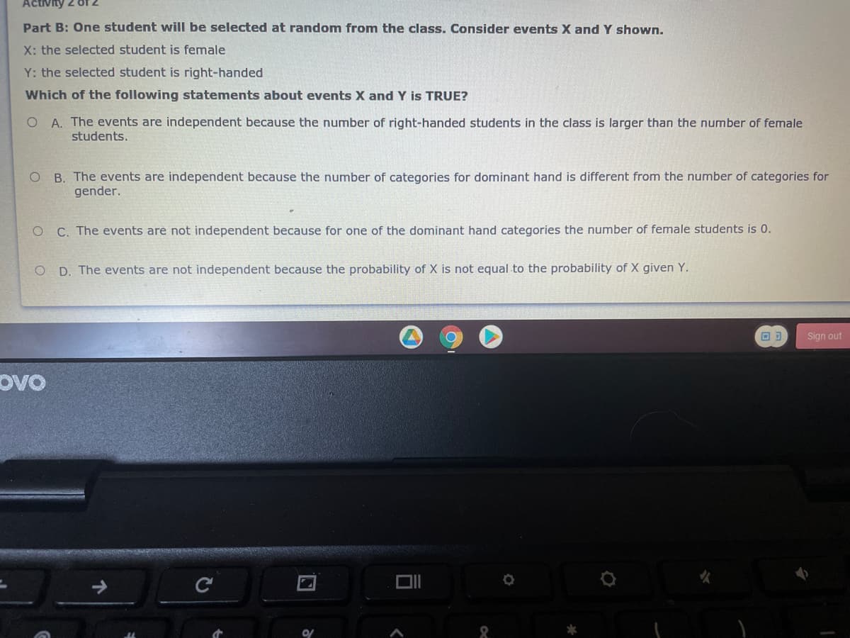 Activity 2 of 2
Part B: One student will be selected at random from the class. Consider events X and Y shown.
X: the selected student is female
Y: the selected student is right-handed
Which of the following statements about events X and Y is TRUE?
O A. The events are independent because the number of right-handed students in the class is larger than the number of female
students.
O B. The events are independent because the number of categories for dominant hand is different from the number of categories for
gender.
C. The events are not independent because for one of the dominant hand categories the number of female students is 0.
O D. The events are not independent because the probability of X is not equal to the probability of X given Y.
Sign out
Ovo
