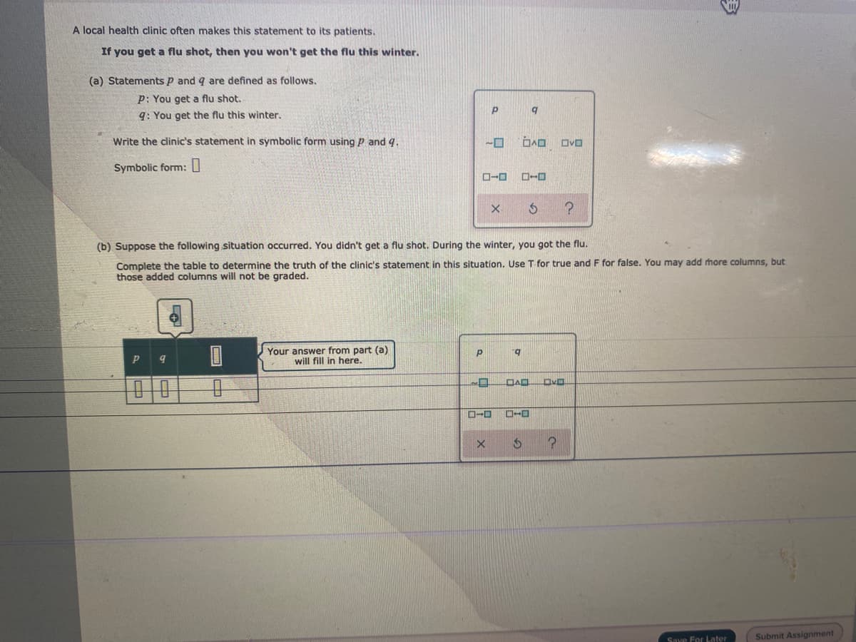 A local health clinic often makes this statement to its patients.
If you get a flu shot, then you won't get the flu this winter.
(a) Statements p and q are defined as follows.
p: You get a flu shot.
q: You get the flu this winter,
Write the clinic's statement in symbolic form using P and q.
Symbolic form: U
(b) Suppose the following situation occurred. You didn't get a flu shot. During the winter, you got the flu.
Complete the table to determine the truth of the clinic's statement in this situation, Use T for true and F for false. You may add more columns, but
those added columns will not be graded.
Your answer from part (a)
will fill in here.
b.
DAD
Save For Loater
Submit Assignment
