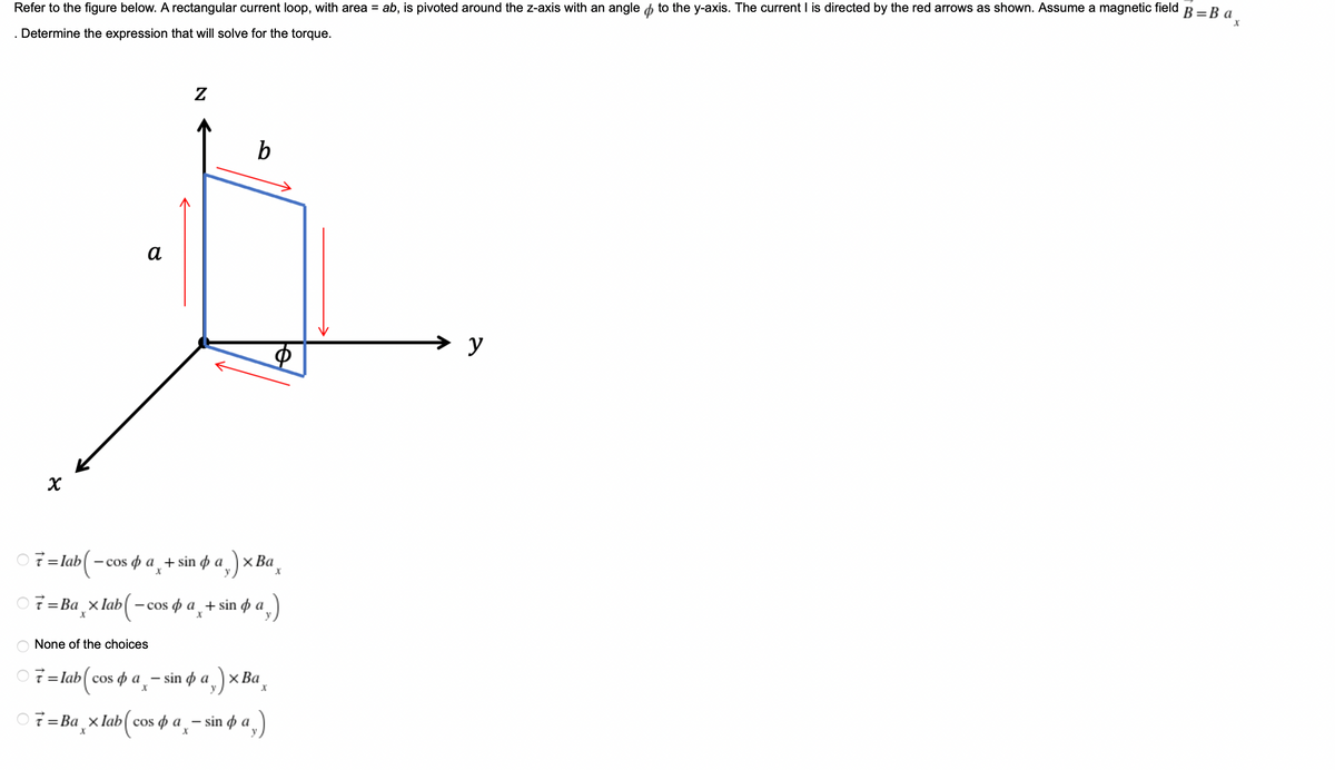 B = Ba₂
Refer to the figure below. A rectangular current loop, with area = ab, is pivoted around the z-axis with an angle to the y-axis. The current I is directed by the red arrows as shown. Assume a magnetic field
. Determine the expression that will solve for the torque.
Z
b
a
B
Ф
X
7=lab-cosa + sin da
x Ba
X
X
7=Ba_xlab-cos da + sin pa
(-
;)
None of the choices
7 = lab(cosa-sina) × Ba
X
7=Baxlab (cosa-sino a)
X
→
y