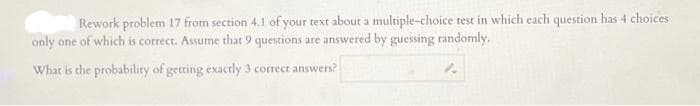 Rework problem 17 from section 4.1 of your text about a multiple-choice test in which each question has 4 choices
only one of which is correct. Assume that 9 questions are answered by guessing randomly.
What is the probability of getting exactly 3 correct answers?