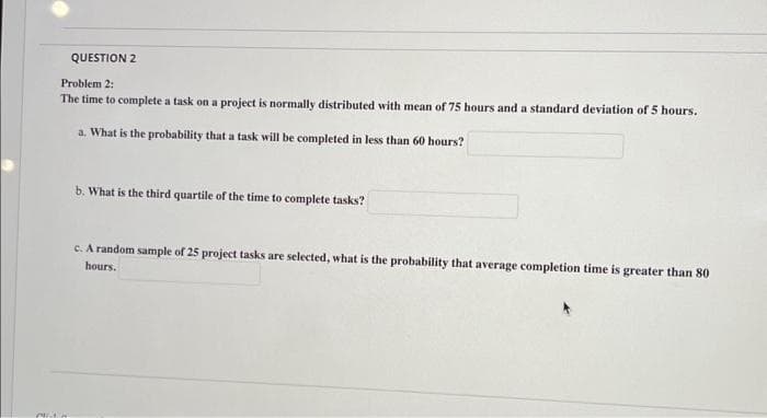 MIL
QUESTION 2
Problem 2:
The time to complete a task on a project is normally distributed with mean of 75 hours and a standard deviation of 5 hours.
a. What is the probability that a task will be completed in less than 60 hours?
b. What is the third quartile of the time to complete tasks?
c. A random sample of 25 project tasks are selected, what is the probability that average completion time is greater than 80
hours.