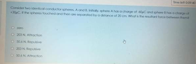 Time lett 009:40
Consider two identical conductor spheres. A and B. Initialy, sphere A has a charge of 60uC and sphere B has a charge of
+30C. It the spheres touched and then are separated by a distance ot 20 cm. What is the resultant force between them
O zero
O 203 N. Altraction
O 50.6 N. Repusive
O 203 N. Repubive
O 50.6 N. Aftraction
