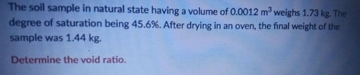 The soil sample in natural state having a volume of 0.0012 m weighs 1.73 kg. The
degree of saturation being 45.6%. After drying in an oven, the final weight of the
sample was 1.44 kg.
Determine the void ratio.
