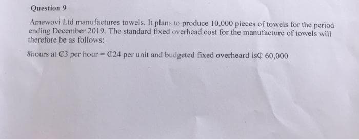 Question 9
Amewovi Ltd manufactures towels. It plans to produce 10,000 pieces of towels for the period
ending December 2019. The standard fixed overhead cost for the manufacture of towels will
therefore be as follows:
8hours at C3 per hour = C24 per unit and budgeted fixed overheard isC 60,000
%3D
