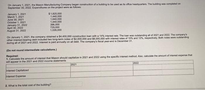 On January 1, 2021, the Mason Manufacturing Company began construction of a building to be used as its office headquarters. The bulding was completed on
September 30, 2022. Expenditures on the project were as follows:
January 1, 2021
March 1, 2021
June 30, 2021
October 1, 2021
January 31, 2022
April 30, 2022
August 31, 2022
$1,820,000
1,440,000
1,640,000
1,440,000
396,000
729,000
1,026,000
On January 1, 2021, the company obtained a $4,400,000 construction loan with a 14% interest rate. The loan was outstanding all of 2021 and 2022. The company's
other interest-bearing debt included two long-term notes of $2,000,000 and $8,000,000 with interest rates of 10% and 12%, respectively. Both notes were outstanding
during all of 2021 and 2022. Interest is paid annually on all debt. The company's fiscal year-end is December 31.
(Do not round intermediate calculations.)
Required:
1. Calculate the amount of interest that Mason should capitalize in 2021 and 2022 using the specific interest method. Also, calculate the amount of interest expense that
will appear in the 2021 and 2022 income statements
2022
2021
Interest Capitalized
Interest Expense
2. What is the total cost of the building?
