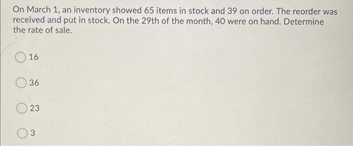 On March 1, an inventory showed 65 items in stock and 39 on order. The reorder was
received and put in stock. On the 29th of the month, 40 were on hand. Determine
the rate of sale.
16
36
23
3
