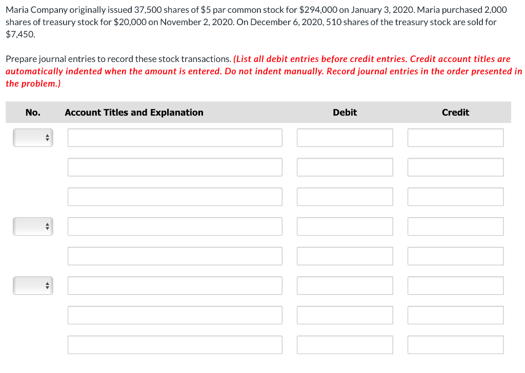 Maria Company originally issued 37,500 shares of $5 par common stock for $294,000 on January 3, 2020. Maria purchased 2,000
shares of treasury stock for $20,000 on November 2, 2020. On December 6, 2020, 510 shares of the treasury stock are sold for
$7,450.
Prepare journal entries to record these stock transactions. (List all debit entries before credit entries. Credit account titles are
automatically indented when the amount is entered. Do not indent manually. Record journal entries in the order presented in
the problem.)
No.
Account Titles and Explanation
Debit
Credit
