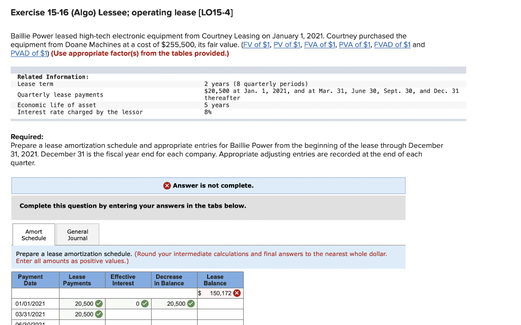 Exercise 15-16 (Algo) Lessee; operating lease [LO15-4]
Baillie Power leased high-tech electronic equipment from Courtney Leasing on January 1, 2021. Courtney purchased the
equipment from Doane Machines at a cost of $255,500, its fair value. (FV of $1, PV of $1, FVA of $1, PVA of $1, FVAD of $1 and
PVAD of $1) (Use appropriate factor(s) from the tables provided.)
Related Information:
2 years (8 quarterly periods)
$20,500 at jan. 1, 2021, and at Mar. 31, June 30, Sept. 30, and Dec. 31
Lease term
Quarterly lease payments
Economic life of asset
Interest rate charged by the lessor
thereafter
5 years
8%
Required:
Prepare a lease amortization schedule and appropriate entries for Baillie Power from the beginning of the lease through December
31, 2021. December 31 is the fiscal year end for each company. Appropriate adjusting entries are recorded at the end of each
quarter.
X Answer is not complete.
Complete this question by entering your answers in the tabs below.
Amort
Schedule
General
Journal
Prepare a lease amortization schedule. (Round your intermediate calculations and final answers to the nearest whole dollar.
Enter all amounts as positive values.)
Payment
Date
Lease
Payments
Effective
Interest
Decrease
in Balance
Lease
Balance
$ 150,172
01/01/2021
20,500
20,500
03/31/2021
20,500
06/20/2021
