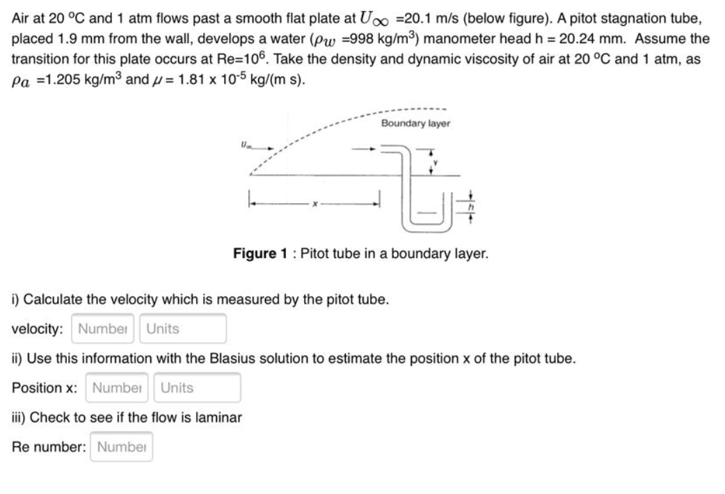 Air at 20 °C and 1 atm flows past a smooth flat plate at Uoo =20.1 m/s (below figure). A pitot stagnation tube,
placed 1.9 mm from the wall, develops a water (Pw =998 kg/m3) manometer head h 20.24 mm. Assume the
transition for this plate occurs at Re=106. Take the density and dynamic viscosity of air at 20 °C and 1 atm, as
pa =1.205 kg/m3 and u = 1.81 x 10-5 kg/(m s).
Boundary layer
Figure 1: Pitot tube in a boundary layer.
i) Calculate the velocity which is measured by the pitot tube.
velocity: Number
Units
ii) Use this information with the Blasius solution to estimate the position x of the pitot tube.
Position x: Number
Units
iii) Check to see if the flow is laminar
Re number: Number
