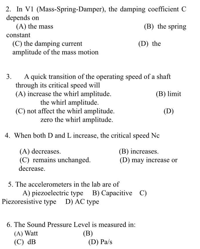 2. In V1 (Mass-Spring-Damper), the damping coefficient C
depends on
(A) the mass
(B) the spring
constant
(C) the damping current
amplitude of the mass motion
(D) the
A quick transition of the operating speed of a shaft
through its critical speed will
(A) increase the whirl amplitude.
the whirl amplitude.
(C) not affect the whirl amplitude.
zero the whirl amplitude.
3.
(B) limit
(D)
4. When both D and L increase, the critical speed Nc
(A) decreases.
(C) remains unchanged.
decrease.
(B) increases.
(D) may increase or
5. The accelerometers in the lab are of
A) piezoelectric type B) Capacitive C)
Piezoresistive type D) AC type
6. The Sound Pressure Level is measured in:
(A) Watt
(С) dB
(В)
(D) Pa/s
