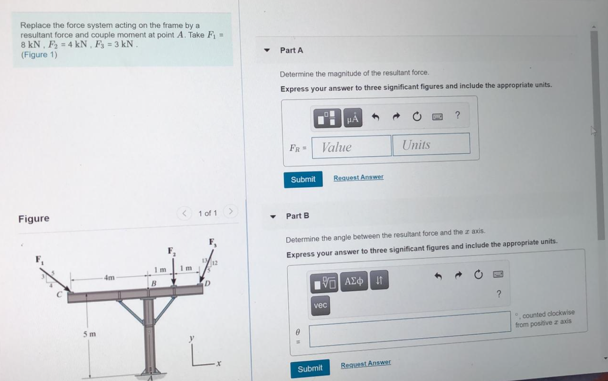 Replace the force system acting on the frame by a
resultant force and couple moment at point A. Take F =
8 kN, F2 = 4 kN , F3 = 3 kN.
(Figure 1)
Part A
Determine the magnitude of the resultant force.
Express your answer to three significant figures and include the appropriate units.
HA
FR =
Value
Units
Submit
Request Answer
Figure
< 1 of 1
Part B
F,
Determine the angle between the resultant force and the axis.
F,
Express your answer to three significant figures and include the appropriate units.
12
1 m
1 m
4m
D
?
vec
counted clockwise
from positive z axis
5 m
L.
Submit
Request Answer
