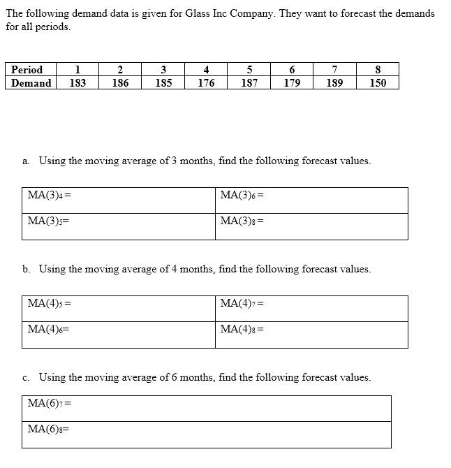 The following demand data is given for Glass Inc Company. They want to forecast the demands
for all periods.
Period
1
2
3
4
5
6
7
Demand
183
186
185
176
187
179
189
150
a. Using the moving average of 3 months, find the following forecast values.
MA(3)4 =
MA(3)6=
MA(3)s=
MA(3)8=
b. Using the moving average of 4 months, find the following forecast values.
MA(4)5 =
MA(4)7=
MA(4)6=
MA(4)8=
c. Using the moving average of 6 months, find the following forecast values.
MA(6)7=
MA(6)8=
