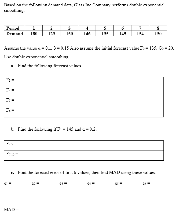 Based on the following demand data, Glass Inc Company performs double exponential
smoothing.
Period
1
180
Demand
2
3
4
5
6
7
125
150
146
155
149
154
150
Assume the value a = 0.1, B = 0.15 Also assume the initial forecast value Fo = 135, Go = 20.
Use double exponential smoothing.
a. Find the following forecast values.
F3 =
F4 =
Fs =
F6 =
b. Find the following if F1 = 145 and a = 0.2.
F2,5 =
F7,10 =
c. Find the forecast error of first 6 values, then find MAD using these values.
ej =
e2 =
ez =
e4 =
es =
e6 =
MAD =
