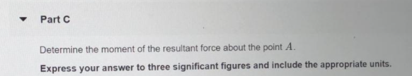 Part C
Determine the moment of the resultant force about the point A.
Express your answer to three significant figures and include the appropriate units.
