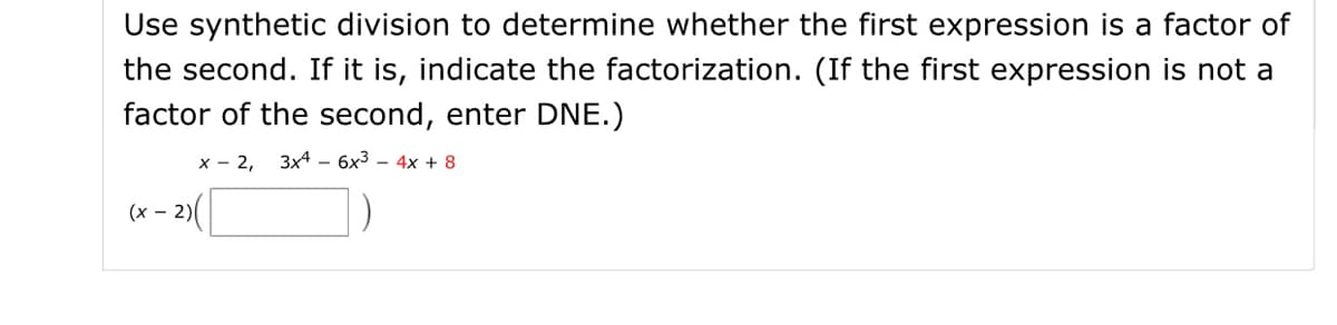 Use synthetic division to determine whether the first expression is a factor of
the second. If it is, indicate the factorization. (If the first expression is not a
factor of the second, enter DNE.)
x - 2,
3x4 - 6x3 – 4x + 8
(x – 2)
