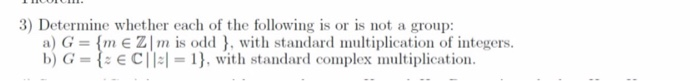 3) Determine whether each of the following is or is not a group:
a) G = {m € Z|m is odd }, with standard multiplication of integers.
b) G = {: € C|l:| = 1}, with standard complex multiplication.
