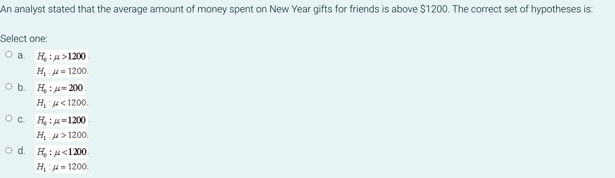 An analyst stated that the average amount of money spent on New Year gifts for friends is above $1200. The correct set of hypotheses is:
Select one:
O a.
H, : 4>1200.
= 1200.
O b. H : u=200
H:H<1200.
О с. Н:д1200.
=
H:4 > 1200.
d.
H, : 4<1200.
= 1200.
