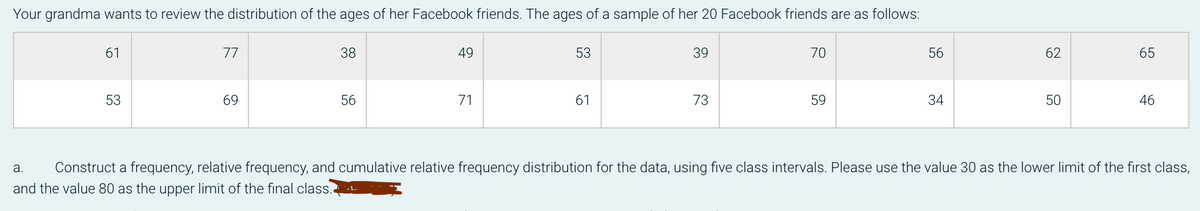 Your grandma wants to review the distribution of the ages of her Facebook friends. The ages of a sample of her 20 Facebook friends are as follows:
61
77
38
49
53
39
70
56
62
65
53
69
56
71
61
73
59
34
50
46
а.
Construct a frequency, relative frequency, and cumulative relative frequency distribution for the data, using five class intervals. Please use the value 30 as the lower limit of the first class,
and the value 80 as the upper limit of the final class.
