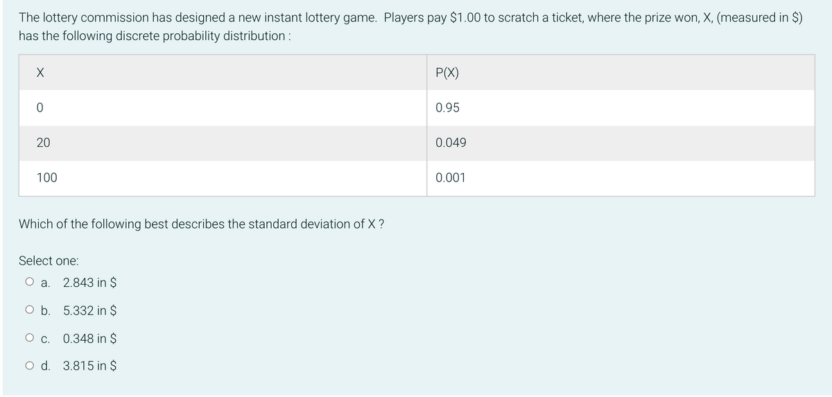 The lottery commission has designed a new instant lottery game. Players pay $1.00 to scratch a ticket, where the prize won, X, (measured in $)
has the following discrete probability distribution :
P(X)
0.95
0.049
100
0.001
Which of the following best describes the standard deviation of X ?
Select one:
О а. 2.843 in $
O b. 5.332 in $
C. 0.348 in $
O d. 3.815 in $
20
