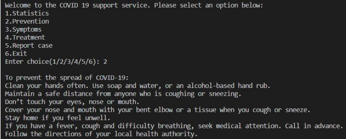 Welcome to the COVID 19 support service. Please select an option below:
1.Statistics
2.Prevention
3.Symptoms
4. Treatment
5. Report case
6. Exit
Enter choice(1/2/3/4/5/6): 2
To prevent the spread of COVID-19:
clean your hands often. Use soap and water, or an alcohol-based hand rub.
Maintain a safe distance from anyone who is coughing or sneezing.
Don't touch your eyes, nose or mouth.
Cover your nose and mouth with your bent elbow or a tissue when you cough or sneeze.
Stay home if you feel unwell.
If you have a fever, cough and difficulty breathing, seek medical attention. Call in advance.
Follow the directions of your local health authority.
