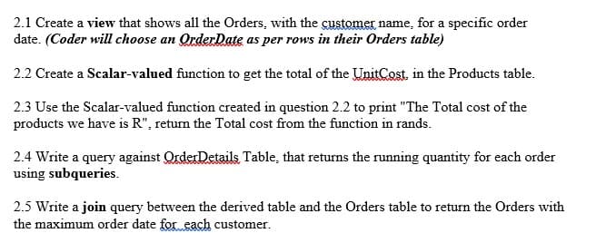 2.1 Create a view that shows all the Orders, with the customer name, for a specific order
date. (Coder will choose an OrderDate as per rows in their Orders table)
2.2 Create a Scalar-valued function to get the total of the UnitCost, in the Products table.
2.3 Use the Scalar-valued function created in question 2.2 to print "The Total cost of the
products we have is R", return the Total cost from the function in rands.
2.4 Write a query against QrderDetails Table, that returns the running quantity for each order
using subqueries.
2.5 Write a join query between the derived table and the Orders table to return the Orders with
the maximum order date for each customer.
