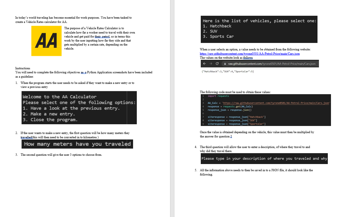 In today's world traveling has become essential for work purposes. You have been tasked to
Here is the list of vehicles, please select one:
1. Hatchback
2. SUV
3. Sports Car
create a Vehicle Rates calculator for AA.
The purpose of a Vehicle Rates Calculator is to
calculate how far a worker need to travel with their own
AA
vehicle and get paid for their petrol, so in terms this
work by the user inputting how far they ride and that
gets multiplied by a certain rate, depending on the
vehicle.
When a user selects an option, a value needs to be obtained from the following website:
https://raw.githubusercontent.com/tyrone0501/AA-Petrol-Price/main/Cars.json
The values on the website look as follows
i raw.githubusercontent.com/tyrone0501/AA-Petrol-Price/main/Cars.json
Instructions
You will need to complete the following objectives as a Python Application screenshots have been included
as a guideline:
("Hatchback":3, "SuV" :4, "SportsCar":5)
1. When the program starts the user needs to be asked if they want to make a new entry or to
view a previous entry
The following code must be used to obtain these values:
Welcome to the AA Calculator
Please select one of the following options:
1. Have a look at the previous entry.
2. Make a new entry.
3. Close the program.
import requests
AA Calc = 'https://raw.githubusercontent.com/tyroneese1/AA-Petrol-Price/main/Cars.json"
response = requests.get(AA_Calc)
response_json = response.json()
siteresponse - response_json["Hatchback"]
siteresponse - response_json["SUV"]
siteresponse ▪ response_json["SportsCar"]
Once the value is obtained depending on the vehicle, this value must then be multiplied by
2. If the user wants to make a new entry, the first question will
travelled(this will then need to be converted in to kilometres )
how many meters they
the answer for question 2
How many meters have you traveled
4. The third question will allow the user
why did they travel there.
enter a description, of where they travel to and
3. The second question will give the user 3 options to choose from.
Please type in your description of where you traveled and why
5. All the information above needs to then be saved in to a JSON file, it should look like the
following.
