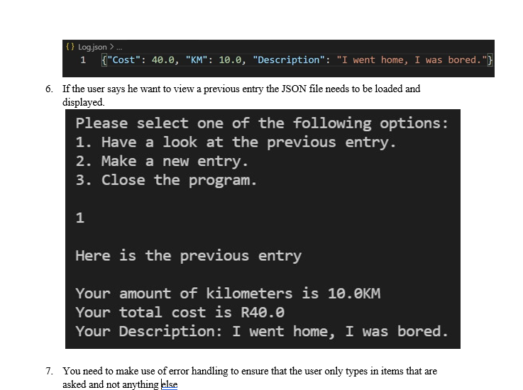 { } Log.json >.
1 {"Cost": 40.0, "KM": 10.0, "Description": "I went home, I was bored."}
6. If the user says he want to view a previous entry the JSON file needs to be loaded and
displayed.
Please select one of the following options:
1. Have a look at the previous entry.
2. Make a new entry.
3. Close the program.
Here is the previous entry
Your amount of kilometers is 10.OKM
Your total cost is R40.0
Your Description: I went home, I was bored.
7. You need to make use of error handling to ensure that the user only types in items that are
asked and not anything else
