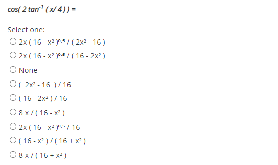 cos( 2 tan1 (x/ 4)) =
Select one:
O 2x ( 16 - x2 )0.5 / ( 2x2 - 16 )
O 2x ( 16 - x2 )0.5/ ( 16 - 2x2 )
O None
O( 2x2 - 16 ) / 16
O ( 16 - 2x2 )/ 16
O 8x/ (16 - x2 )
O 2x ( 16 - x2 )°.5 / 16
O ( 16 - x2 ) /( 16 + x² )
O8x/(16 + x2 )
