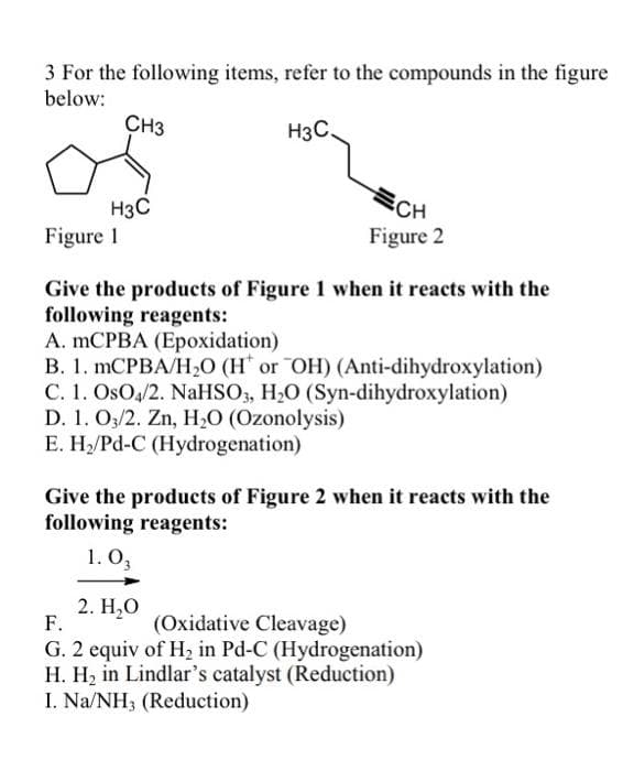 3 For the following items, refer to the compounds in the figure
below:
CH3
H3C.
H3C
Figure 1
SCH
Figure 2
Give the products of Figure 1 when it reacts with the
following reagents:
A. mCPBA (Epoxidation)
B. 1. MCPBA/H2O (H* or OH) (Anti-dihydroxylation)
C. 1. OsO,/2. NaHSO3, H2O (Syn-dihydroxylation)
D. 1. O3/2. Zn, H;O (Ozonolysis)
E. H/Pd-C (Hydrogenation)
Give the products of Figure 2 when it reacts with the
following reagents:
1. O,
2. Н,О
F.
(Oxidative Cleavage)
G. 2 equiv of H, in Pd-C (Hydrogenation)
H. H, in Lindlar's catalyst (Reduction)
I. Na/NH3 (Reduction)
