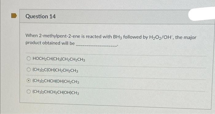 Question 14
When 2-methylpent-2-ene is reacted with BH3 followed by H2O2/OH", the major
product obtained will be
O HOCH2CH(CH3)CH2CH2CH3
O (CH32C(OH)CH2CH2CH3
O (CH3)2CHCH(OH)CH2CH3
O (CH3)2CHCH2CH(OH)CH3
